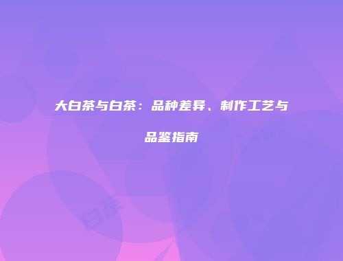 大白茶与白茶：品种差异、制作工艺与品鉴指南