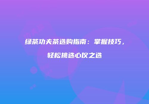 绿茶功夫茶选购指南：掌握技巧，轻松挑选心仪之选