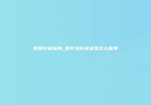 好茶叶起沫吗_茶叶泡完有沫是怎么回事