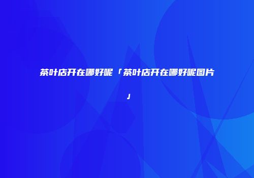 茶叶店开在哪好呢「茶叶店开在哪好呢图片」