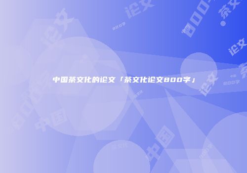 中国茶文化的论文「茶文化论文800字」