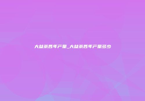 大益茶各年产量_大益茶各年产量多少