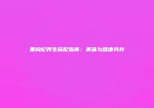 黑枸杞养生搭配指南：美味与健康共存