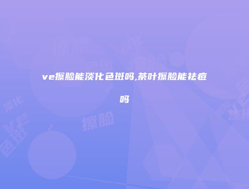 ve擦脸能淡化色斑吗,茶叶擦脸能祛痘吗