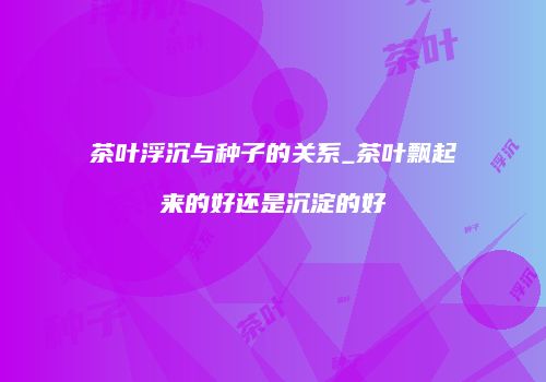 茶叶浮沉与种子的关系_茶叶飘起来的好还是沉淀的好