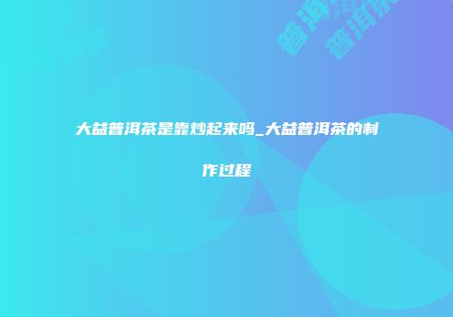 大益普洱茶是靠炒起来吗_大益普洱茶的制作过程
