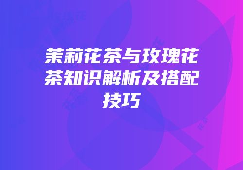 茉莉花茶与玫瑰花茶知识解析及搭配技巧