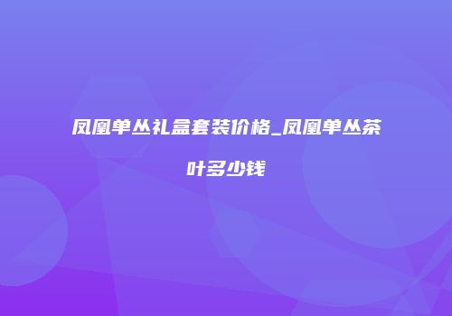 凤凰单丛礼盒套装价格_凤凰单丛茶叶多少钱