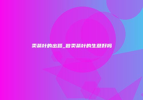 卖茶叶的出路_做卖茶叶的生意好吗