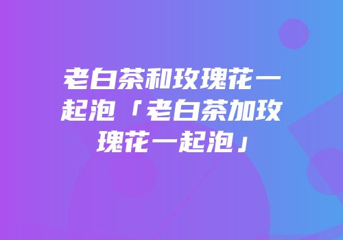 老白茶和玫瑰花一起泡「老白茶加玫瑰花一起泡」