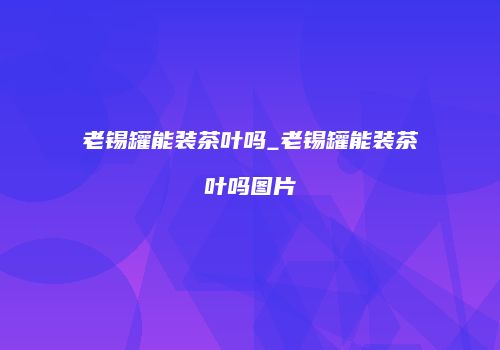 老锡罐能装茶叶吗_老锡罐能装茶叶吗图片