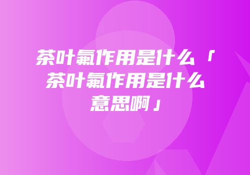 茶叶氟作用是什么「茶叶氟作用是什么意思啊」