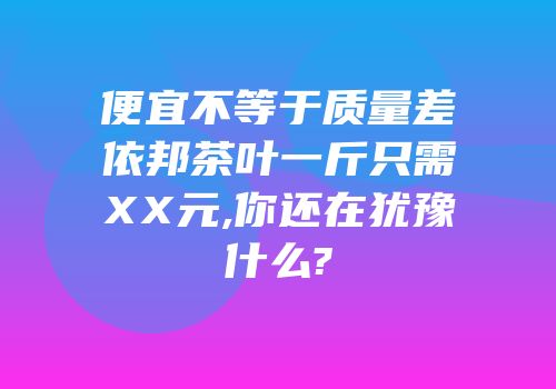 便宜不等于质量差依邦茶叶一斤只需XX元,你还在犹豫什么?