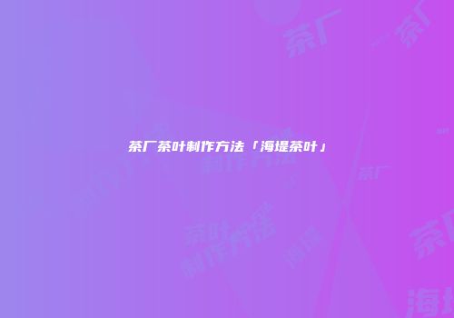 茶厂茶叶制作方法「海堤茶叶」