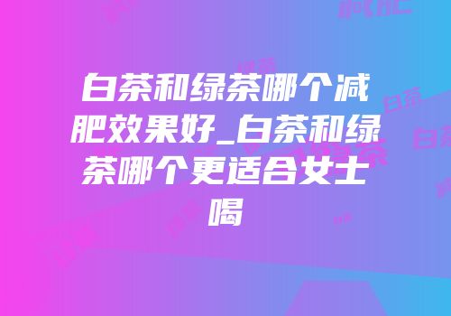 白茶和绿茶哪个减肥效果好_白茶和绿茶哪个更适合女士喝