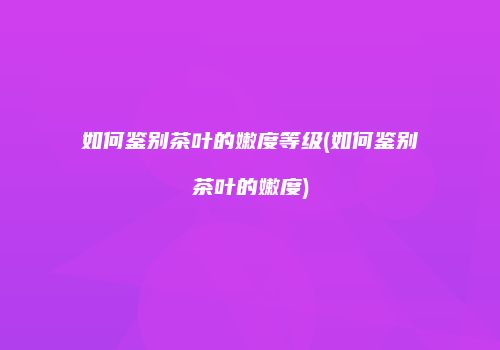 如何鉴别茶叶的嫩度等级(如何鉴别茶叶的嫩度)