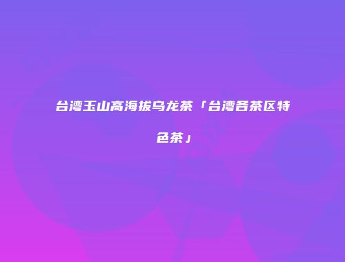台湾玉山高海拔乌龙茶「台湾各茶区特色茶」