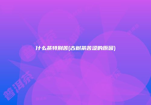 什么茶特别苦(古树茶苦涩的原因)