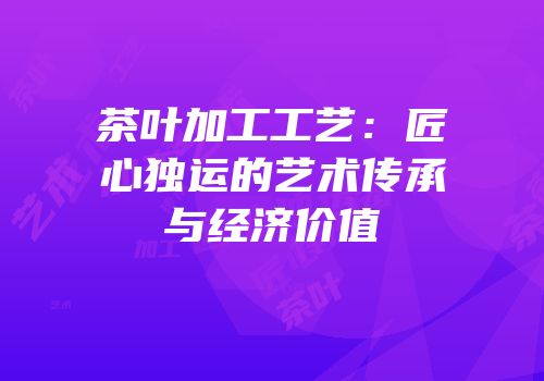 茶叶加工工艺：匠心独运的艺术传承与经济价值