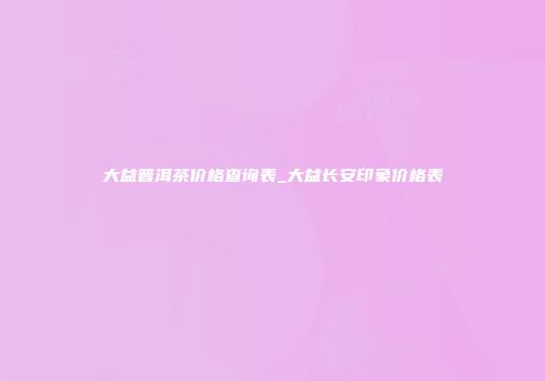 大益普洱茶价格查询表_大益长安印象价格表