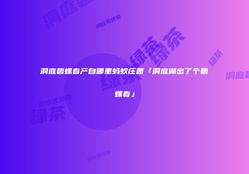 洞庭碧螺春产自哪里蚂蚁庄园「洞庭湖出了个碧螺春」