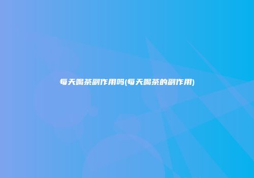 每天喝茶副作用吗(每天喝茶的副作用)