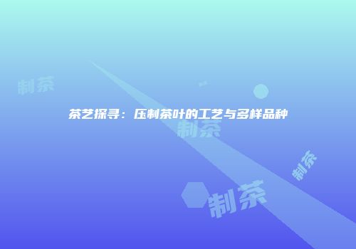 茶艺探寻：压制茶叶的工艺与多样品种