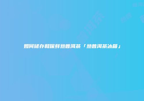 如何储存和保鲜熟普洱茶「熟普洱茶冰箱」