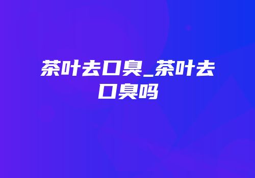 茶叶去口臭_茶叶去口臭吗