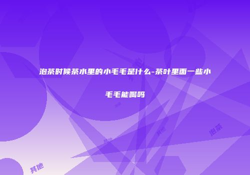 泡茶时候茶水里的小毛毛是什么-茶叶里面一些小毛毛能喝吗