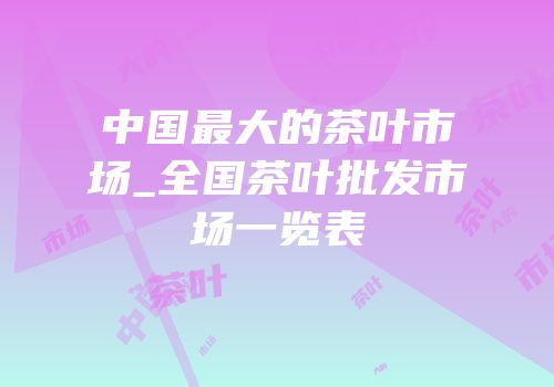 中国最大的茶叶市场_全国茶叶批发市场一览表