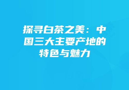探寻白茶之美：中国三大主要产地的特色与魅力