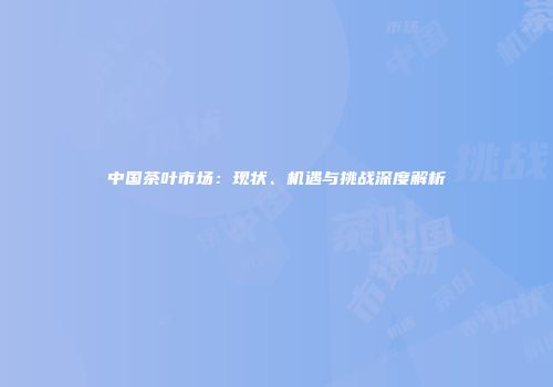 中国茶叶市场：现状、机遇与挑战深度解析