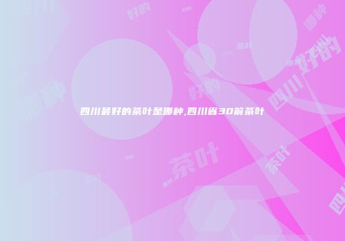 四川最好的茶叶是哪种,四川省30前茶叶