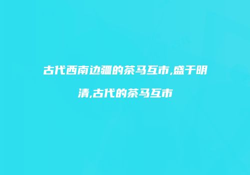 古代西南边疆的茶马互市,盛于明清,古代的茶马互市