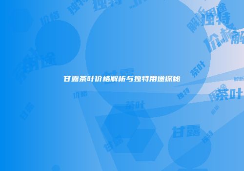 甘露茶叶价格解析与独特用途探秘