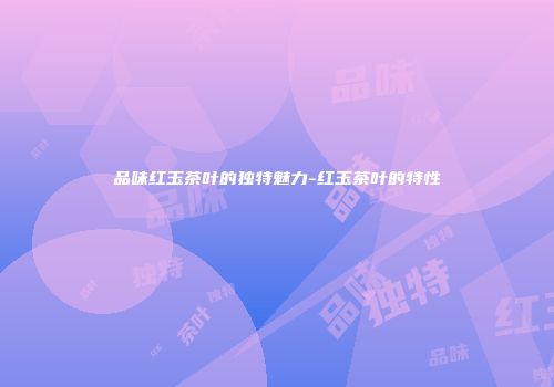 品味红玉茶叶的独特魅力-红玉茶叶的特性