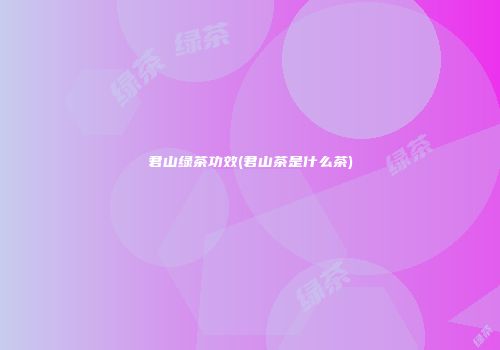 君山绿茶功效(君山茶是什么茶)