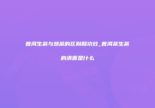 普洱生茶与熟茶的区别和功效_普洱茶生茶的清香是什么