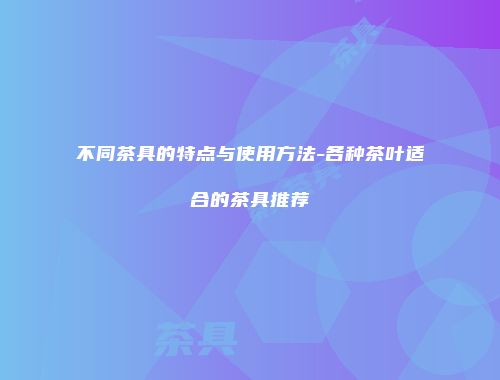 不同茶具的特点与使用方法-各种茶叶适合的茶具推荐