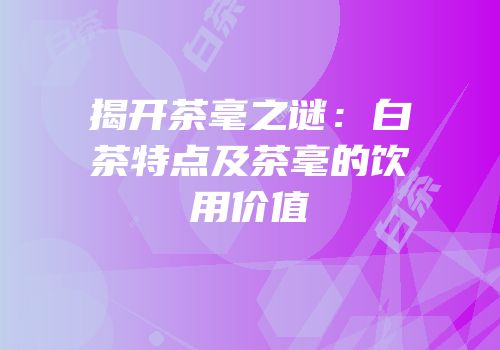 揭开茶毫之谜：白茶特点及茶毫的饮用价值