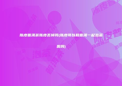 陈皮普洱茶陈皮丢掉吗(陈皮可以和普洱一起泡茶喝吗)