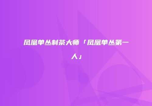 凤凰单丛制茶大师「凤凰单丛第一人」