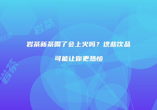 岩茶新茶喝了会上火吗？这些饮品可能让你更热恼