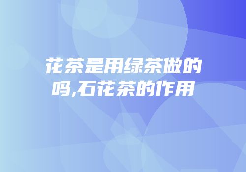花茶是用绿茶做的吗,石花茶的作用