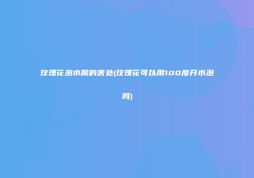 玫瑰花泡水喝的害处(玫瑰花可以用100度开水泡吗)