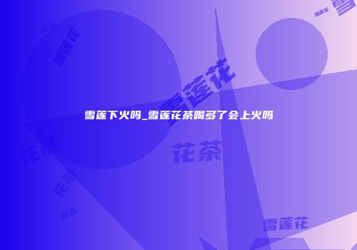 雪莲下火吗_雪莲花茶喝多了会上火吗