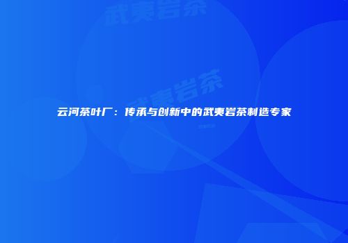 云河茶叶厂：传承与创新中的武夷岩茶制造专家