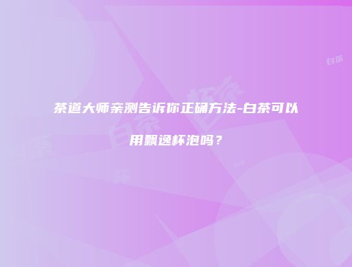 茶道大师亲测告诉你正确方法-白茶可以用飘逸杯泡吗？