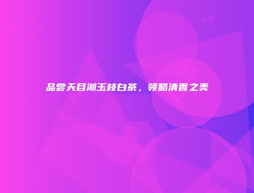 品尝天目湖玉枝白茶，领略清香之美